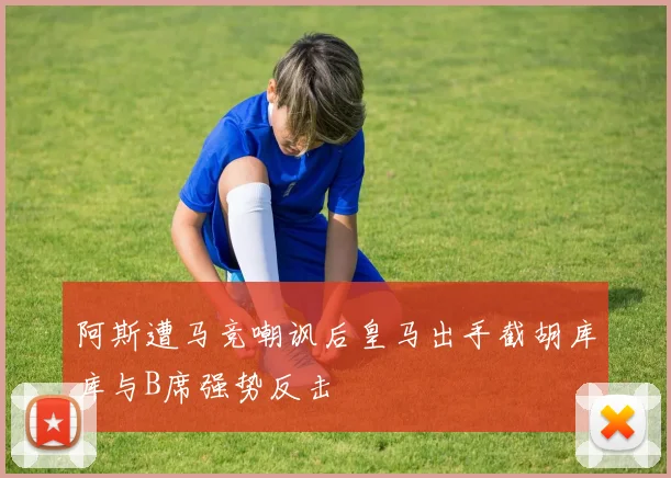阿斯遭马竞嘲讽后皇马出手截胡库库与B席强势反击