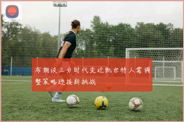 布朗谈三分时代变迁凯尔特人需调整策略迎接新挑战