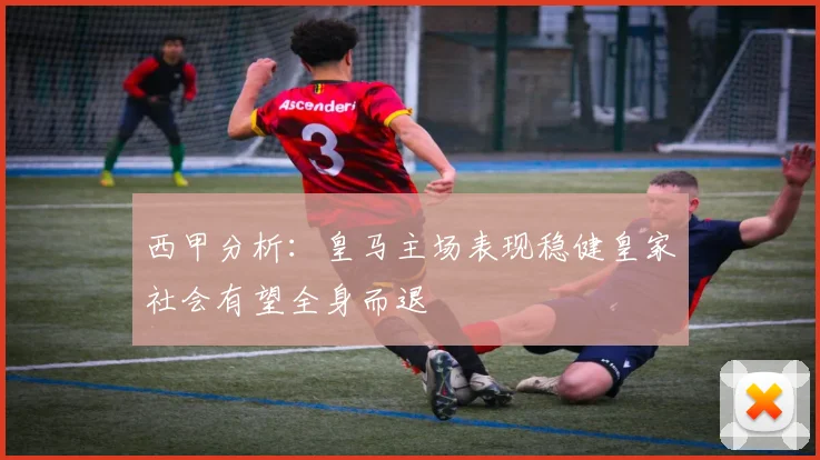 西甲分析：皇马主场表现稳健皇家社会有望全身而退