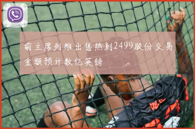 前主席列维出售热刺2499股份交易金额预计数亿英镑