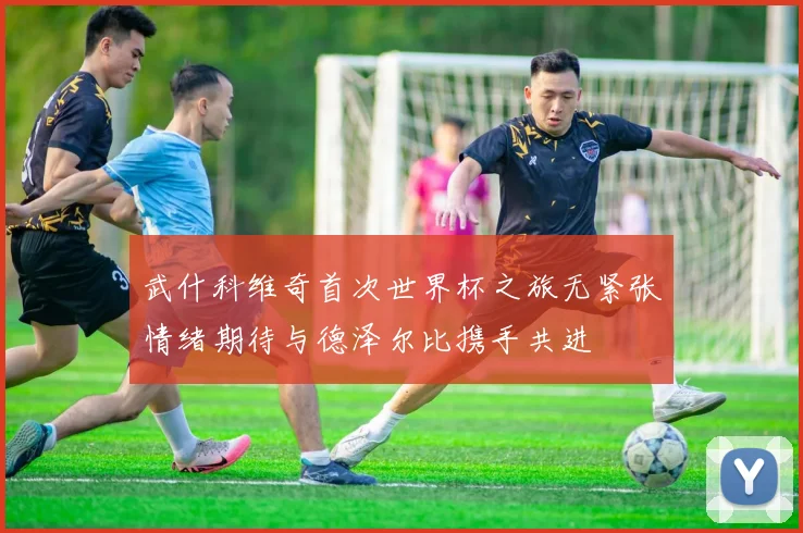 武什科维奇首次世界杯之旅无紧张情绪期待与德泽尔比携手共进