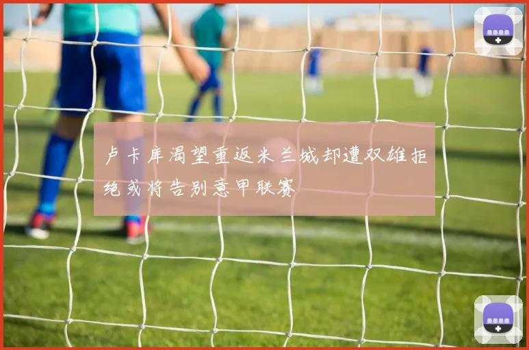 卢卡库渴望重返米兰城却遭双雄拒绝或将告别意甲联赛