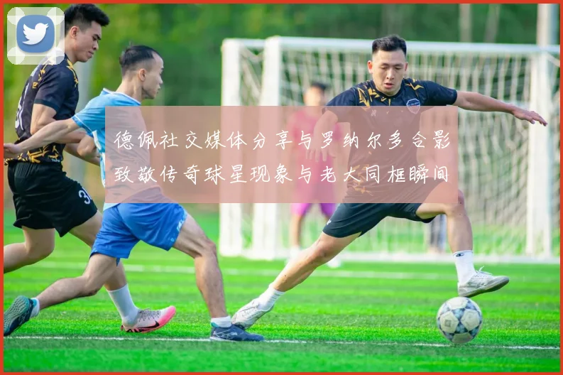 德佩社交媒体分享与罗纳尔多合影致敬传奇球星现象与老大同框瞬间