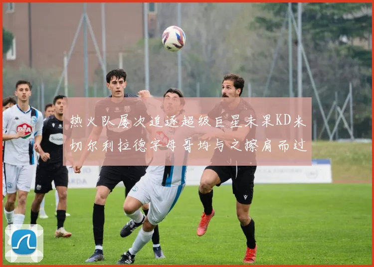 热火队屡次追逐超级巨星未果KD米切尔利拉德字母哥均与之擦肩而过