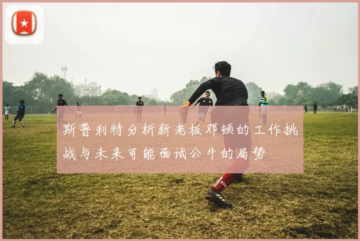 斯普利特分析新老板邓顿的工作挑战与未来可能面试公牛的局势