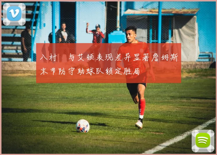 八村塁与艾顿表现差异显著詹姆斯末节防守助球队锁定胜局