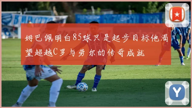 姆巴佩明白85球只是起步目标他渴望超越C罗与劳尔的传奇成就