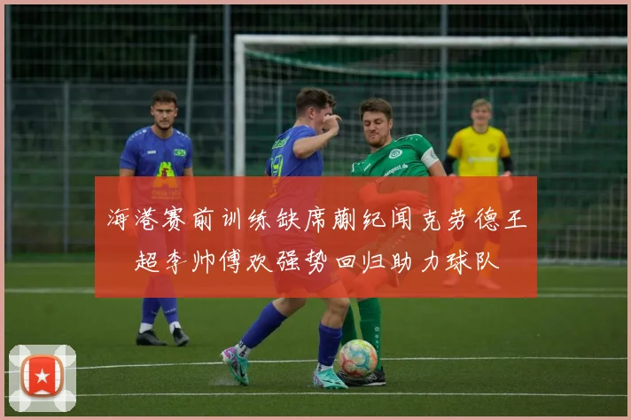 海港赛前训练缺席蒯纪闻克劳德王燊超李帅傅欢强势回归助力球队