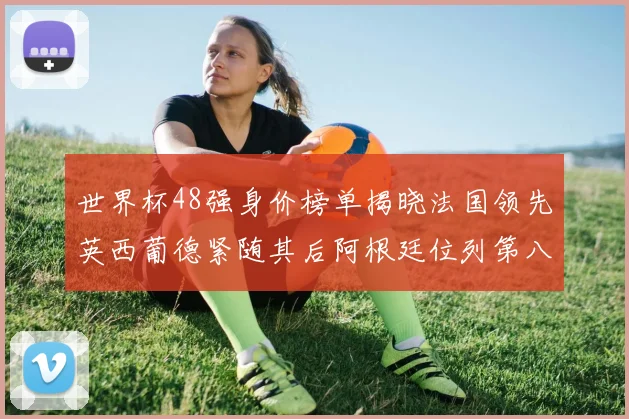 世界杯48强身价榜单揭晓法国领先英西葡德紧随其后阿根廷位列第八