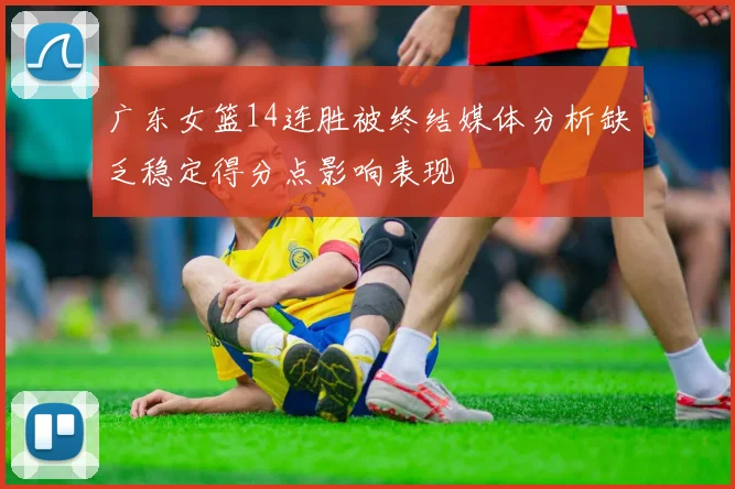 广东女篮14连胜被终结媒体分析缺乏稳定得分点影响表现